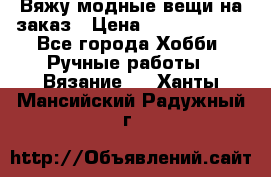 Вяжу модные вещи на заказ › Цена ­ 3000-10000 - Все города Хобби. Ручные работы » Вязание   . Ханты-Мансийский,Радужный г.